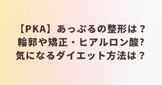 【PKA】あっぷるの整形は？輪郭や矯正・ヒアルロン酸をした？気になるダイエット方法は？